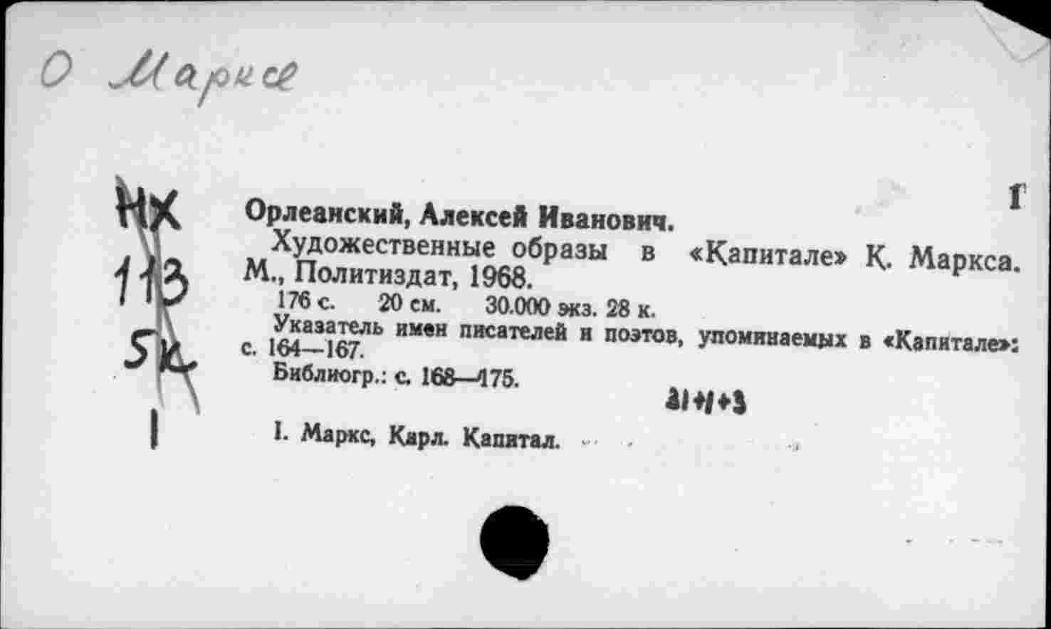 ﻿О
г
Орлеанский, Алексей Иванович.
Художественные образы в «Капитале» К. Маркса.
М., Политиздат, 1968.
176 с. 20 см. 30.000 экз. 28 к.
Указатель имен писателей и поэтов, упоминаемых в «Капитале»: с. 164—167.
Библиогр.: с. 168—475.
I. Маркс, Карл. Капитал. ■